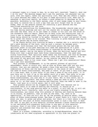 a sannyasi comes to a house to beg, he is very well received: "Swamiji, what can
I do for you?" The devotee beggar won't ask for anything, but whatever one can
give, even one capati, makes one spiritually rich. That man who offers a capati
to a pure devotee who comes to his door is made spiritually rich. When one is
advanced in spiritual wealth, he offers a good reception to devotees as far as
possible. According to the Vedic system, even if your enemy comes to your house,
you have to receive him in such a way that you will forget that he is your
enemy. That is the general system for receiving a pure devotee who has
sacrificed everything for the Lord.
   These are instructions for householders. The householder should come out of
his home during noontime and call out for anyone who is hungry to please come
and take the food. Only if no one comes in answer to his call can the chief of
the household take his meals. There are so many rules and regulations just to
train a man to become godly. They are not superstitious or superfluous. The
human being should be trained to be godly. Because he is part and parcel of God,
he is given the chance to be trained. This training is given because some day or
other the person may be Krsna conscious.
   If by chance during this training he meets a teacher who is a saintly person
and a pure devotee of the Lord, then by such a contact he becomes pure.
Therefore, Lord Caitanya said that the fortunate person who has had some
spiritual asset in his past dealings will seek the association of a pure
devotee. The seed of Krsna consciousness is received by the mercy of guru, the
spiritual master, and by the mercy of Krsna. When the spiritual master and Lord
Krsna will that a person must have Krsna consciousness, then the seed very
nicely fructifies. That spiritual asset makes one fortunate, and thus he becomes
spiritually enlivened, and then he meets a bona fide spiritual master, and, by
the grace of the spiritual master, he can receive the seed of Krsna
consciousness. That is his inner urge: "Where can I get this association? Where
can I get this awareness?"
   This process is recommended; it is the general process of spiritual
advancement. Krsna is within you, and as soon as Krsna sees that you are very
sincere, that you are seeking, He sends a bona fide spiritual master. This
combination of Krsna and the spiritual master is the cause of one's receiving
the seed of Krsna consciousness. The seed is there. If you have a very nice seed
of a rose bush, what is your duty? If you have a seed of any nice plant, it is
your duty not to lock it up in the safety vault of a bank. Your duty is to sow
it in the ground. Where should you sow that seed? If you have information of
Krsna consciousness, you just sow it in your heart. Not in this earth, but in
the earth within yourself. And after sowing a seed you have to pour a little
water on it, so that water is hearing and chanting. Once the seed is sown in the
heart, just pour on a little water, and it will grow.
   This process should not be stopped by the thought that because one is
initiated there is no need of hearing and chanting. It should go on
continuously. If you stop pouring water on a plant, it will dry up, it will not
produce any fruit. Similarly, even if you are highly elevated in Krsna
consciousness, you cannot stop this process of hearing and chanting because maya
is so strong, so powerful, that as soon as she sees, "Ah, here is an
opportunity," at once you will dry up. By the process of pouring water, that
plant of Krsna consciousness grows. How does it grow? There is a limit to every
plant you see; it grows and grows and grows, but there is a limit where it stops
growing. But the plant of Krsna consciousness grows in such a way that it does
not rest in any part of this material universe because a Krsna conscious person
is not satisfied with planetary facilities in any part of this material
universe. Even if you offer him Siddhaloka, where the inhabitants are so
powerful and elevated that they can fly in the sky without airplanes, he will
not be satisfied.
   There is a planet, Siddhaloka, according to Srimad-Bhagavatam, where the
inhabitants do not need airplanes or spacecraft to fly from one planet to
 