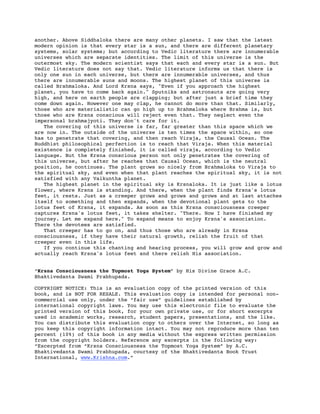 another. Above Siddhaloka there are many other planets. I saw that the latest
modern opinion is that every star is a sun, and there are different planetary
systems, solar systems; but according to Vedic literature there are innumerable
universes which are separate identities. The limit of this universe is the
outermost sky. The modern scientist says that each and every star is a sun. But
Vedic literature does not say that. Vedic literature informs us that there is
only one sun in each universe, but there are innumerable universes, and thus
there are innumerable suns and moons. The highest planet of this universe is
called Brahmaloka. And Lord Krsna says, "Even if you approach the highest
planet, you have to come back again." Sputniks and astronauts are going very
high, and here on earth people are clapping; but after just a brief time they
come down again. However one may clap, he cannot do more than that. Similarly,
those who are materialistic can go high up to Brahmaloka where Brahma is, but
those who are Krsna conscious will reject even that. They neglect even the
impersonal brahmajyoti. They don't care for it.
   The covering of this universe is far, far greater than this space which we
are now in. The outside of the universe is ten times the space within, so one
has to penetrate that covering, and then reach Viraja, the Causal Ocean. The
Buddhist philosophical perfection is to reach that Viraja. When this material
existence is completely finished, it is called viraja, according to Vedic
language. But the Krsna conscious person not only penetrates the covering of
this universe, but after he reaches that Causal Ocean, which is the neutral
position, he continues. The plant grows so nicely from Brahmaloka to Viraja to
the spiritual sky, and even when that plant reaches the spiritual sky, it is not
satisfied with any Vaikuntha planet.
   The highest planet in the spiritual sky is Krsnaloka. It is just like a lotus
flower, where Krsna is standing. And there, when the plant finds Krsna's lotus
feet, it rests. Just as a creeper grows and grows and grows and at last attaches
itself to something and then expands, when the devotional plant gets to the
lotus feet of Krsna, it expands. As soon as this Krsna consciousness creeper
captures Krsna's lotus feet, it takes shelter. "There. Now I have finished my
journey. Let me expand here." To expand means to enjoy Krsna's association.
There the devotees are satisfied.
   That creeper has to go on, and thus those who are already in Krsna
consciousness, if they have their natural growth, relish the fruit of that
creeper even in this life.
   If you continue this chanting and hearing process, you will grow and grow and
actually reach Krsna's lotus feet and there relish His association.


“Krsna Consciousness the Topmost Yoga System” by His Divine Grace A.C.
Bhaktivedanta Swami Prabhupada.

COPYRIGHT NOTICE: This is an evaluation copy of the printed version of this
book, and is NOT FOR RESALE. This evaluation copy is intended for personal non-
commercial use only, under the “fair use” guidelines established by
international copyright laws. You may use this electronic file to evaluate the
printed version of this book, for your own private use, or for short excerpts
used in academic works, research, student papers, presentations, and the like.
You can distribute this evaluation copy to others over the Internet, so long as
you keep this copyright information intact. You may not reproduce more than ten
percent (10%) of this book in any media without the express written permission
from the copyright holders. Reference any excerpts in the following way:
“Excerpted from “Krsna Consciousness the Topmost Yoga System” by A.C.
Bhaktivedanta Swami Prabhupada, courtesy of the Bhaktivedanta Book Trust
International, www.Krishna.com.”
 