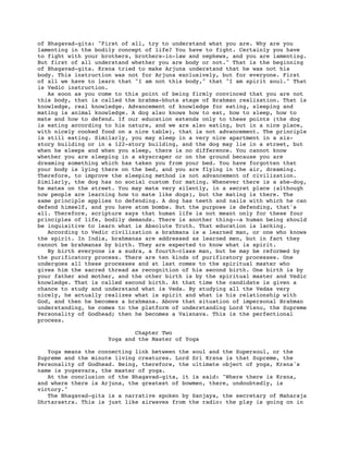 of Bhagavad-gita: "First of all, try to understand what you are. Why are you
lamenting in the bodily concept of life? You have to fight. Certainly you have
to fight with your brothers, brothers-in-law and nephews, and you are lamenting.
But first of all understand whether you are body or not." That is the beginning
of Bhagavad-gita. Krsna tried to make Arjuna understand that he was not his
body. This instruction was not for Arjuna exclusively, but for everyone. First
of all we have to learn that "I am not this body," that "I am spirit soul." That
is Vedic instruction.
   As soon as you come to this point of being firmly convinced that you are not
this body, that is called the brahma-bhuta stage of Brahman realization. That is
knowledge, real knowledge. Advancement of knowledge for eating, sleeping and
mating is animal knowledge. A dog also knows how to eat, how to sleep, how to
mate and how to defend. If our education extends only to these points (the dog
is eating according to his nature, and we are also eating, but in a nice place,
with nicely cooked food on a nice table), that is not advancement. The principle
is still eating. Similarly, you may sleep in a very nice apartment in a six-
story building or in a 122-story building, and the dog may lie in a street, but
when he sleeps and when you sleep, there is no difference. You cannot know
whether you are sleeping in a skyscraper or on the ground because you are
dreaming something which has taken you from your bed. You have forgotten that
your body is lying there on the bed, and you are flying in the air, dreaming.
Therefore, to improve the sleeping method is not advancement of civilization.
Similarly, the dog has no social custom for mating. Whenever there is a she-dog,
he mates on the street. You may mate very silently, in a secret place (although
now people are learning how to mate like dogs), but the mating is there. The
same principle applies to defending. A dog has teeth and nails with which he can
defend himself, and you have atom bombs. But the purpose is defending, that's
all. Therefore, scripture says that human life is not meant only for these four
principles of life, bodily demands. There is another thing--a human being should
be inquisitive to learn what is Absolute Truth. That education is lacking.
   According to Vedic civilization a brahmana is a learned man, or one who knows
the spirit. In India, brahmanas are addressed as learned men, but in fact they
cannot be brahmanas by birth. They are expected to know what is spirit.
   By birth everyone is a sudra, a fourth-class man, but he may be reformed by
the purificatory process. There are ten kinds of purificatory processes. One
undergoes all these processes and at last comes to the spiritual master who
gives him the sacred thread as recognition of his second birth. One birth is by
your father and mother, and the other birth is by the spiritual master and Vedic
knowledge. That is called second birth. At that time the candidate is given a
chance to study and understand what is Veda. By studying all the Vedas very
nicely, he actually realizes what is spirit and what is his relationship with
God, and then he becomes a brahmana. Above that situation of impersonal Brahman
understanding, he comes to the platform of understanding Lord Visnu, the Supreme
Personality of Godhead; then he becomes a Vaisnava. This is the perfectional
process.

                            Chapter Two
                    Yoga and the Master of Yoga

   Yoga means the connecting link between the soul and the Supersoul, or the
Supreme and the minute living creatures. Lord Sri Krsna is that Supreme, the
Personality of Godhead. Being, therefore, the ultimate object of yoga, Krsna's
name is yogesvara, the master of yoga.
   At the conclusion of the Bhagavad-gita, it is said: "Where there is Krsna,
and where there is Arjuna, the greatest of bowmen, there, undoubtedly, is
victory."
   The Bhagavad-gita is a narrative spoken by Sanjaya, the secretary of Maharaja
Dhrtarastra. This is just like airwaves from the radio: the play is going on in
 
