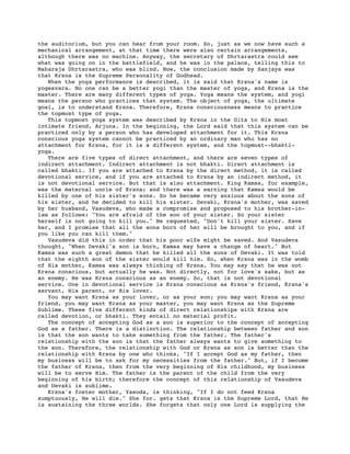 the auditorium, but you can hear from your room. So, just as we now have such a
mechanical arrangement, at that time there were also certain arrangements,
although there was no machine. Anyway, the secretary of Dhrtarastra could see
what was going on in the battlefield, and he was in the palace, telling this to
Maharaja Dhrtarastra, who was blind. Now, the conclusion made by Sanjaya was
that Krsna is the Supreme Personality of Godhead.
   When the yoga performance is described, it is said that Krsna's name is
yogesvara. No one can be a better yogi than the master of yoga, and Krsna is the
master. There are many different types of yoga. Yoga means the system, and yogi
means the person who practices that system. The object of yoga, the ultimate
goal, is to understand Krsna. Therefore, Krsna consciousness means to practice
the topmost type of yoga.
   This topmost yoga system was described by Krsna in the Gita to His most
intimate friend, Arjuna. In the beginning, the Lord said that this system can be
practiced only by a person who has developed attachment for it. This Krsna
conscious yoga system cannot be practiced by an ordinary man who has no
attachment for Krsna, for it is a different system, and the topmost--bhakti-
yoga.
   There are five types of direct attachment, and there are seven types of
indirect attachment. Indirect attachment is not bhakti. Direct attachment is
called bhakti. If you are attached to Krsna by the direct method, it is called
devotional service, and if you are attached to Krsna by an indirect method, it
is not devotional service. But that is also attachment. King Kamsa, for example,
was the maternal uncle of Krsna; and there was a warning that Kamsa would be
killed by one of his sister's sons. So he became very anxious about the sons of
his sister, and he decided to kill his sister. Devaki, Krsna's mother, was saved
by her husband, Vasudeva, who made a compromise and proposed to his brother-in-
law as follows: "You are afraid of the son of your sister. So your sister
herself is not going to kill you." He requested, "Don't kill your sister. Save
her, and I promise that all the sons born of her will be brought to you, and if
you like you can kill them."
   Vasudeva did this in order that his poor wife might be saved. And Vasudeva
thought, "When Devaki's son is born, Kamsa may have a change of heart." But
Kamsa was such a great demon that he killed all the sons of Devaki. It was told
that the eighth son of the sister would kill him. So, when Krsna was in the womb
of His mother, Kamsa was always thinking of Krsna. You may say that he was not
Krsna conscious, but actually he was. Not directly, not for love's sake, but as
an enemy. He was Krsna conscious as an enemy. So, that is not devotional
service. One in devotional service is Krsna conscious as Krsna's friend, Krsna's
servant, His parent, or His lover.
   You may want Krsna as your lover, or as your son; you may want Krsna as your
friend, you may want Krsna as your master, you may want Krsna as the Supreme
Sublime. These five different kinds of direct relationships with Krsna are
called devotion, or bhakti. They entail no material profit.
   The concept of accepting God as a son is superior to the concept of accepting
God as a father. There is a distinction. The relationship between father and son
is that the son wants to take something from the father. The father's
relationship with the son is that the father always wants to give something to
the son. Therefore, the relationship with God or Krsna as son is better than the
relationship with Krsna by one who thinks, "If I accept God as my father, then
my business will be to ask for my necessities from the father." But, if I become
the father of Krsna, then from the very beginning of His childhood, my business
will be to serve Him. The father is the parent of the child from the very
beginning of his birth; therefore the concept of this relationship of Vasudeva
and Devaki is sublime.
   Krsna's foster mother, Yasoda, is thinking, "If I do not feed Krsna
sumptuously, He will die." She for. gets that Krsna is the Supreme Lord, that He
is sustaining the three worlds. She forgets that only one Lord is supplying the
 