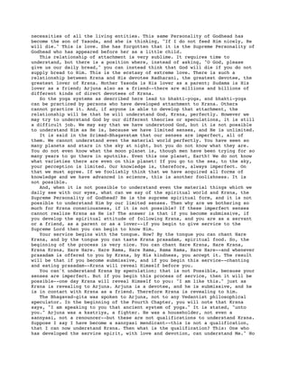 necessities of all the living entities. This same Personality of Godhead has
become the son of Yasoda, and she is thinking, "If I do not feed Him nicely, He
will die." This is love. She has forgotten that it is the Supreme Personality of
Godhead who has appeared before her as a little child.
   This relationship of attachment is very sublime. It requires time to
understand, but there is a position where, instead of asking, "O God, please
give us our daily bread," you can instead think that God will die if you do not
supply bread to Him. This is the ecstasy of extreme love. There is such a
relationship between Krsna and His devotee Radharani, the greatest devotee, the
greatest lover of Krsna. Mother Yasoda is His lover as a parent; Sudama is His
lover as a friend; Arjuna also as a friend--there are millions and billions of
different kinds of direct devotees of Krsna.
   So the yoga systems as described here lead to bhakti-yoga, and bhakti-yoga
can be practiced by persons who have developed attachment to Krsna. Others
cannot practice it. And, if anyone is able to develop that attachment, the
relationship will be that he will understand God, Krsna, perfectly. However we
may try to understand God by our different theories or speculations, it is still
a difficult job. We may say that we have understood God, but it is not possible
to understand Him as He is, because we have limited senses, and He is unlimited.
   It is said in the Srimad-Bhagavatam that our senses are imperfect, all of
them. We cannot understand even the material world perfectly. You have seen so
many planets and stars in the sky at night, but you do not know what they are.
You do not even know what the moon planet is, though men have been trying for so
many years to go there in sputniks. Even this one planet, Earth! We do not know
what varieties there are even on this planet! If you go to the sea, to the sky,
your perception is limited. Our knowledge is, therefore, always imperfect. On
that we must agree. If we foolishly think that we have acquired all forms of
knowledge and we have advanced in science, this is another foolishness. It is
not possible.
   And, when it is not possible to understand even the material things which we
daily see with our eyes, what can we say of the spiritual world and Krsna, the
Supreme Personality of Godhead? He is the supreme spiritual form, and it is not
possible to understand Him by our limited senses. Then why are we bothering so
much for Krsna consciousness, if it is not possible? If these imperfect senses
cannot realize Krsna as He is? The answer is that if you become submissive, if
you develop the spiritual attitude of following Krsna, and you are as a servant
or a friend, as a parent or as a lover--if you begin to give service to the
Supreme Lord then you can begin to know Him.
   Your service begins with the tongue. How? By the tongue you can chant Hare
Krsna, and by the tongue you can taste Krsna prasadam, spiritual food. So, the
beginning of the process is very nice. You can chant Hare Krsna, Hare Krsna,
Krsna Krsna, Hare Hare. Hare Rama, Hare Rama, Rama Rama, Hare Hare--and whenever
prasadam is offered to you by Krsna, by His kindness, you accept it. The result
will be that if you become submissive, and if you begin this service--chanting
and eating prasadam--Krsna will reveal Himself before you.
   You can't understand Krsna by speculation; that is not Possible, because your
senses are imperfect. But if you begin this process of service, then it will be
possible--one day Krsna will reveal Himself to you: "I am like this." just as
Krsna is revealing to Arjuna. Arjuna is a devotee, and he is submissive, and he
is in contact with Krsna as a friend. Therefore Krsna is revealing to him.
   The Bhagavad-gita was spoken to Arjuna, not to any Vedantist philosophical
speculator. In the beginning of the Fourth Chapter, you will note that Krsna
says, "I am speaking to you that ancient system of yoga." It is stated, "unto
you." Arjuna was a ksatriya, a fighter. He was a householder, not even a
sannyasi, not a renouncer--but these are not qualifications to understand Krsna.
Suppose I say I have become a sannyasi mendicant--this is not a qualification,
that I can now understand Krsna. Then what is the qualification? This: One who
has developed the service spirit, with love and devotion, can understand Me." No
 