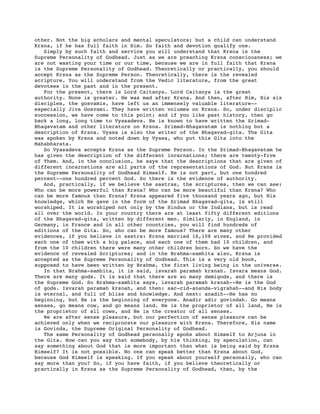 other. Not the big scholars and mental speculators; but a child can understand
Krsna, if he has full faith in Him. So faith and devotion qualify one.
   Simply by such faith and service you will understand that Krsna is the
Supreme Personality of Godhead. Just as we are preaching Krsna consciousness; we
are not wasting your time or our time, because we are in full faith that Krsna
is the Supreme Personality of Godhead. Theoretically or practically, you should
accept Krsna as the Supreme Person. Theoretically, there is the revealed
scripture. You will understand from the Vedic literature, from the great
devotees in the past and in the present.
   For the present, there is Lord Caitanya. Lord Caitanya is the great
authority. None is greater. He was mad after Krsna. And then, after Him, His six
disciples, the gosvamis, have left us an immensely valuable literature--
especially Jiva Gosvami. They have written volumes on Krsna. So, under disciplic
succession, we have come to this point; and if you like past history, then go
back a long, long time to Vyasadeva. He is known to have written the Srimad-
Bhagavatam and other literature on Krsna. Srimad-Bhagavatam is nothing but a
description of Krsna. Vyasa is also the writer of the Bhagavad-gita. The Gita
was spoken by Krsna and noted down by Vyasa, who put this Gita into the
Mahabharata.
   So Vyasadeva accepts Krsna as the Supreme Person. In the Srimad-Bhagavatam he
has given the description of the different incarnations; there are twenty-five
of Them. And, in the conclusion, he says that the descriptions that are given of
different incarnations are all parts of the representations of God. But Krsna is
the Supreme Personality of Godhead Himself. He is not part, but one hundred
percent--one hundred percent God. So there is the evidence of authority.
   And, practically, if we believe the sastras, the scriptures, then we can see:
Who can be more powerful than Krsna? Who can be more beautiful than Krsna? Who
can be more famous than Krsna? Krsna appeared five thousand years ago, but His
knowledge, which He gave in the form of the Srimad Bhagavad-gita, is still
worshiped. It is worshiped not only by the Hindus or the Indians, but is read
all over the world. In your country there are at least fifty different editions
of the Bhagavad-gita, written by different men. Similarly, in England, in
Germany, in France and in all other countries, you will find hundreds of
editions of the Gita. So, who can be more famous? There are many other
evidences, if you believe in sastra: Krsna married 16,108 wives, and He provided
each one of them with a big palace, and each one of them had 10 children, and
from the 10 children there were many other children born. So we have the
evidence of revealed Scriptures; and in the Brahma-samhita also, Krsna is
accepted as the Supreme Personality of Godhead. This is a very old book,
supposed to have been written by Brahma, the first living being in the universe.
   In that Brahma-samhita, it is said, isvarah paramah krsnah. Isvara means God.
There are many gods. It is said that there are so many demigods, and there is
the Supreme God. So Brahma-samhita says, isvarah paramah krsnah--He is the God
of gods. Isvarah paramah krsnah, and then: sac-cid-ananda-vigrahah--and His body
is eternal, and full of bliss and knowledge. And next: anadih--He has no
beginning, but He is the beginning of everyone. Anadir adir govindah. Go means
senses, go means cow, and go means land. He is the proprietor of all land, He is
the proprietor of all cows, and He is the creator of all senses.
   We are after sense pleasure, but our perfection of sense pleasure can be
achieved only when we reciprocate our pleasure with Krsna. Therefore, His name
is Govinda, the Supreme Original Personality of Godhead.
   The same Personality of Godhead personally spoke about Himself to Arjuna in
the Gita. How can you say that somebody, by his thinking, by speculation, can
say something about God that is more important than what is being said by Krsna
Himself? It is not possible. No one can speak better than Krsna about God,
because God Himself is speaking. If you speak about yourself personally, who can
say more than you? So, if you have faith, if you believe theoretically or
practically in Krsna as the Supreme Personality of Godhead, then, by the
 