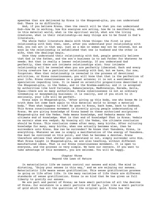 speeches that are delivered by Krsna in the Bhagavad-gita, you can understand
God. There is no difficulty.
   And, if you believe Krsna, then the result will be that you can understand
God--how He is working, how His energies are acting, how He is manifesting, what
is this material world, what is the spiritual world, what are the living
creatures, what is their relationship--so many things are to be found in God's
literature.
   The whole Vedic literature deals with three things: the first is your
relationship with God; then, next, after you understand your relationship with
God, you can act in that way. just as a man or woman may not be related, but as
soon as the relationship is established that one is husband and the other is
wife, then the dealings begin.
   Once they understand their relationship with God, people generally believe
that God is the father, and the son's business is to ask Father for whatever he
needs. But that is really a lesser relationship. If you understand God
perfectly, then there are intimate relationships also. Your intimate
relationship will be revealed when you are perfectly liberated. Each and every
living creature has a particular relationship with God, but we have, for now,
forgotten. When that relationship is revealed in the process of devotional
activities, or Krsna consciousness, you will know that that is the perfection of
your life. Krsna consciousness is a great science; it is not a sentimental
speculation regarding love. It is based on scientific propositions described in
the Bhagavad-gita, in the Vedas, and in the Brahma-samhita; and it is accepted
by authorities like Lord Caitanya, Ramanujacarya, Madhvacarya, Narada, Asita,
Vyasa--there are so many authorities. Krsna consciousness is not an ordinary
lovemaking or moneymaking business; it is reality, and if you stick to it
seriously, your life will be perfect.
   Krsna says in Bhagavad-gita, "After giving up this body, one who knows Me in
truth does not come back again to this material world to accept a material
body." Then what happens to him? He goes to Krsna, back home, back to Godhead.
This Krsna consciousness movement is directly giving people understanding of
Krsna. We are giving knowledge of Krsna based on these authorized scriptures:
Bhagavad-gita and the Vedas. Veda means knowledge, and Vedanta means the
ultimate end of knowledge. What is that end of knowledge? That is Krsna. Vedais
ca sarvair aham eva vedyah. By knowing all the Vedas, the ultimate conclusion
should be Krsna. This conclusion comes after many, many births. After culturing
knowledge for many, many births, when one actually becomes wise, then he
surrenders unto Krsna. How can he surrender? He knows that Vasudeva, Krsna, is
everything. Whatever we see is simply a manifestation of the energy of Vasudeva.
One must be convinced on this point, and then he becomes a devotee. Krsna
therefore advises that whether you understand or not, simply surrender unto Him.
What Krsna taught in Bhagavad-gita, we are also teaching, without different
manufactured ideas. That is our Krsna consciousness movement. It is open to
everyone, and the process is very simple. We have our centers. If you want to
take advantage of this movement, you are welcome. You will be happy.

                           Chapter Three
                     Beyond the Laws of Nature

   In materialistic life we cannot control our senses and mind. The mind is
dictating, "Enjoy your senses in this way," and we are enjoying our senses.
Materialistic life means sense gratification. This sense gratification process
is going on life after life. In the many varieties of life there are different
standards of sense gratification. Krsna is so kind that He has given us full
liberty to gratify our senses.
   We are part and parcel of Krsna; we have small particles of all the desires
of Krsna. Our existence is a small particle of God's, just like a small particle
of gold which has all the qualities of the original gold. Krsna has the
 