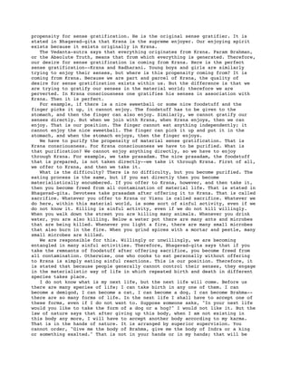 propensity for sense gratification. He is the original sense gratifier. It is
stated in Bhagavad-gita that Krsna is the supreme enjoyer. Our enjoying spirit
exists because it exists originally in Krsna.
   The Vedanta-sutra says that everything originates from Krsna. Param Brahman,
or the Absolute Truth, means that from which everything is generated. Therefore,
our desire for sense gratification is coming from Krsna. Here is the perfect
sense gratification--Krsna and Radharani. Young boys and girls are similarly
trying to enjoy their senses, but where is this propensity coming from? It is
coming from Krsna. Because we are part and parcel of Krsna, the quality of
desire for sense gratification exists within us. But the difference is that we
are trying to gratify our senses in the material world; therefore we are
perverted. In Krsna consciousness one gratifies his senses in association with
Krsna. Then it is perfect.
   For example, if there is a nice sweetball or some nice foodstuff and the
finger picks it up, it cannot enjoy. The foodstuff has to be given to the
stomach, and then the finger can also enjoy. Similarly, we cannot gratify our
senses directly. But when we join with Krsna, when Krsna enjoys, then we can
enjoy. That is our position. The finger cannot eat anything independently; it
cannot enjoy the nice sweetball. The finger can pick it up and put it in the
stomach, and when the stomach enjoys, then the finger enjoys.
   We have to purify the propensity of material sense gratification. That is
Krsna consciousness. For Krsna consciousness we have to be purified. What is
that purification? We cannot enjoy anything directly, so we have to enjoy
through Krsna. For example, we take prasadam. The nice prasadam, the foodstuff
that is prepared, is not taken directly--we take it through Krsna. First of all,
we offer to Krsna, and then we take it.
   What is the difficulty? There is no difficulty, but you become purified. The
eating process is the same, but if you eat directly then you become
materialistically encumbered. If you offer to Krsna, however, and then take it,
then you become freed from all contamination of material life. That is stated in
Bhagavad-gita. Devotees take prasadam after offering it to Krsna. That is called
sacrifice. Whatever you offer to Krsna or Visnu is called sacrifice. Whatever we
do here, within this material world, is some sort of sinful activity, even if we
do not know it. Killing is sinful activity, even if we do not kill willingly.
When you walk down the street you are killing many animals. Whenever you drink
water, you are also killing. Below a water pot there are many ants and microbes
that are being killed. Whenever you light a fire, there are many small microbes
that also burn in the fire. When you grind spices with a mortar and pestle, many
small microbes are killed.
   We are responsible for this. Willingly or unwillingly, we are becoming
entangled in many sinful activities. Therefore, Bhagavad-gita says that if you
take the remnants of foodstuff after offering sacrifice, you become freed from
all contamination. Otherwise, one who cooks to eat personally without offering
to Krsna is simply eating sinful reactions. This is our position. Therefore, it
is stated that because people generally cannot control their senses, they engage
in the materialistic way of life in which repeated birth and death in different
species takes place.
   I do not know what is my next life, but the next life will come. Before us
there are many species of life; I can take birth in any one of them. I can
become a demigod, I can become a cat, I can become a dog, I can become Brahma--
there are so many forms of life. In the next life I shall have to accept one of
these forms, even if I do not want to. Suppose someone asks, "In your next life
would you like to take the form of a dog or a hog?" I would not like it. But the
law of nature says that after giving up this body, when I am not existing in
this body any more, I will have to accept another body according to my karma.
That is in the hands of nature. It is arranged by superior supervision. You
cannot order, "Give me the body of Brahma, give me the body of Indra or a king
or something exalted." That is not in your hands or in my hands; that will be
 