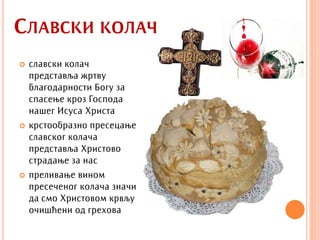 СЛАВСКИ КОЛАЧ
   славски колач
    представља жртву
    благодарности Богу за
    спасење кроз Господа
    нашег Исуса Христа
   крстообразно пресецање
    славског колача
    представља Христово
    страдање за нас
   преливање вином
    пресеченог колача значи
    да смо Христовом крвљу
    очишћени од грехова
 