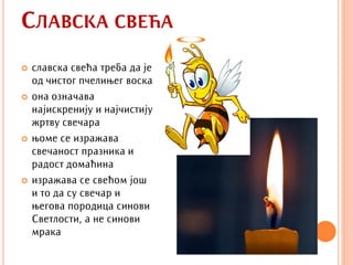 СЛАВСКА СВЕЋА
   славска свећа треба да је
    од чистог пчелињег воска
   она означава
    најискренију и најчистију
    жртву свечара
   њоме се изражава
    свечаност празника и
    радост домаћина
   изражава се свећом још
    и то да су свечар и
    његова породица синови
    Светлости, а не синови
    мрака
 