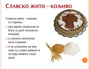 СЛАВСКО ЖИТО - КОЉИВО
Славско жито – кољиво
  се спрема:
 као жртва захвалности
  Богу за дате земаљске
  плодове
 у спомен светитеља
  кога славимо
 и за успомену на оне
  који су у вери живели и
  за веру животе своје
  дали
 