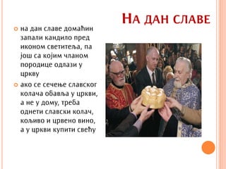  на дан славе домаћин
                           НА ДАН СЛАВЕ
  запали кандило пред
  иконом светитеља, па
  још са којим чланом
  породице одлази у
  цркву
 ако се сечење славског
  колача обавља у цркви,
  а не у дому, треба
  однети славски колач,
  кољиво и црвено вино,
  а у цркви купити свећу
 