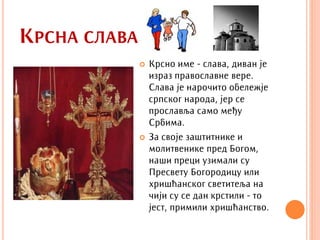 КРСНА СЛАВА
                 Крсно име - слава, диван је
                  израз православне вере.
                  Слава је нарочито обележје
                  српског народа, јер се
                  прославља само међу
                  Србима.
                 За своје заштитнике и
                  молитвенике пред Богом,
                  наши преци узимали су
                  Пресвету Богородицу или
                  хришћанског светитеља на
                  чији су се дан крстили - то
                  јест, примили хришћанство.
 