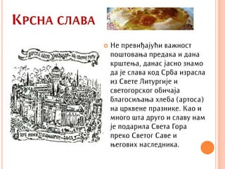 КРСНА СЛАВА
                 Не превиђајући важност
                  поштовања предака и дана
                  крштења, данас јасно знамо
                  да је слава код Срба израсла
                  из Свете Литургије и
                  светогорског обичаја
                  благосиљања хлеба (артоса)
                  на црквене празнике. Као и
                  много шта друго и славу нам
                  је подарила Света Гора
                  преко Светог Саве и
                  његових наследника.
 