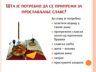 ШТА ЈЕ ПОТРЕБНО ДА СЕ ПРИПРЕМИ ЗА
       ПРОСЛАВЉАЊЕ СЛАВЕ?
                   За славу је потребно:
                    осветити водицу у
                     своме дому
                    припремити славски
                     колач од пшеничног
                     брашна
                    славска свећа

                    жито – кољиво

                    црвено вино

                    тамјан

                    прислужити кандило
 