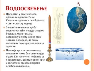 ВОДООСВЕЋЕЊЕ
   Пре славе, у дому свечара,
    обавља се водоосвећење.
    Свештеник долази и освећује воду
    - свети славску водицу.
   За освећење водице треба
    спремити: свећу, посуду с водом,
    босиљак, мало тамјана,
    кадионицу и листу имена свих
    чланова породице, да би их
    свештеник поменуо у молитви за
    здравље
   Пошто је крстом осветио воду,
    свештеник њиме благосиља људе
    и дом. Сви присутни, побожно се
    прекрстивши, целивају свети крст,
    а свештеник свакога покропи
    освећеном водицом.
 
