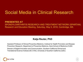 Social Media in Clinical Research
PRESENTED AT
SPONDYLOARTHRITIS RESEARCH AND TREATMENT NETWORK (SPARTAN)
Research and Education Meeting, Saturday, May 5, 2018, Cambridge, MA
Katja Reuter, PhD
Director of Digital Innovation and Communication, Southern California Clinical and
Translational Science Institute (SC CTSI), University of Southern California (USC)
Assistant Professor of Clinical Preventive Medicine, Institute for Health Promotion and Disease
Prevention Research, Department of Preventive Medicine, Keck School of Medicine of USC
 