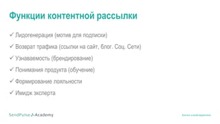 Контент в email маркетинге
Функции контентной рассылки
 Лидогенерация (мотив для подписки)
 Возврат трафика (ссылки на сайт, блог. Соц. Сети)
 Узнаваемость (брендирование)
 Понимания продукта (обучение)
 Формирование лояльности
 Имидж эксперта
 