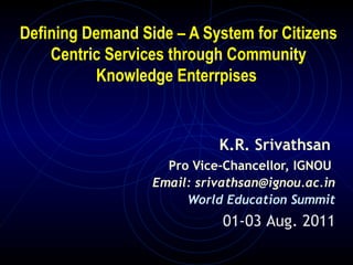 Defining Demand Side – A System for Citizens
    Centric Services through Community
          Knowledge Enterrpises


                            K.R. Srivathsan
                    Pro Vice-Chancellor, IGNOU
                  Email: srivathsan@ignou.ac.in
                       World Education Summit
                             01-03 Aug. 2011
 