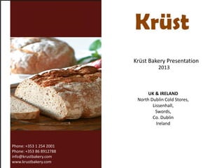 Krüst Bakery Presentation
2013

UK & IRELAND
North Dublin Cold Stores,
Lissenhall,
Swords,
Co. Dublin
Ireland

Phone: +353 1 254 2001
Phone: +353 86 8912788
info@krustbakery.com
www.krustbakery.com

 