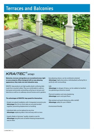 Terraces and balconies




     Balconies, terraces and gardens are recreational areas right       - Eye-pleasing colours, can be combined as desired
     on your property. When designed with an eye-pleasing                 Advantage: highly decorative, individualized surfacing fits in
     appearance, they make rest and relaxation easy.                      perfectly with surroundings

     KRAITEC step products are high-quality elastic surfacing slabs     - Safe
     made from recycled rubber. They are comfortable to walk on,          Advantage: no danger of injury, can be walked on barefoot
     look great and provide outstanding surfacing on terraces and         (no splintering as found on wood)
     balconies as well as on walkways around houses and in gardens.
                                                                        - Thermal insulation and noise deadening
                                                                          Advantage: warm and quiet floors
     The advantages of KRAITEC step speak for themselves:
                                                                        - Slip-resistant and quick drying (e.g. after rainfall)
     - Simple non-glued installation with 4 integrated connector pins     Advantage: safety for your children
       Advantage: the 30 mm thick slabs are securely bonded
       together, preventing displacement or buckling                    - Environment-friendly

     - Individual slabs can be replaced at any time
       Advantage: replacing slabs is fast and easy with no mess

     - Superb „Made in Germany“ quality, simple to care for
       Advantage: long life (even at below-freezing temperatures),
       easy to clean




2|
 