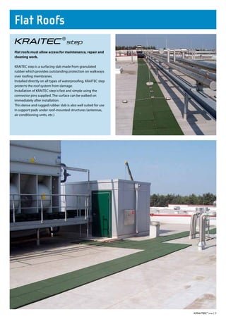 Flat Roofs

Flat roofs must allow access for maintenance, repair and
cleaning work.

KRAITEC step is a surfacing slab made from granulated
rubber which provides outstanding protection on walkways
over roofing membranes.
Installed directly on all types of waterproofing, KRAITEC step
protects the roof system from damage.
Installation of KRAITEC step is fast and simple using the
connector pins supplied. The surface can be walked on
immediately after installation.
This dense and rugged rubber slab is also well suited for use
in support pads under roof-mounted structures (antennas,
air conditioning units, etc.)




                                                                 |3
 