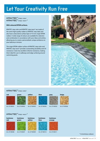 Let Your Creativity Run Free
                                *

With coloured EPDM surfaces.

KRAITEC step color and KRAITEC step neon* are made of
the same high-quality rubber as KRAITEC step slabs and
also have a decorative surface layer of 10 mm virgin EPDM
rubber. A wide range of colours are available for selection
and combination in accordance with your ideas and wishes,
allowing you to create a personalized, unique ambiance on
your balcony or terrace.

The virgin EPDM rubber surface of KRAITEC step color and
KRAITEC step neon* provides outstanding durability and UV
resistance. It also has excellent chlorine resistance, making
them ideal for use in walkways and edge surfacing around
swimming pools.




red             green               yellow          blue            gray            beige




Art. 07189301   Art. 07189302       Art. 07189303   Art. 07189304   Art. 07189305   Art. 07189306




                                *

luminous        luminous            luminous        luminous        luminous
red             green               yellow          blue            orange




Art. 07189308   Art. 07189307       Art. 07189309   Art. 07189310   Art. 07189311
                                                                                                    * in luminous colours

                                                                                                       •                * |5
 