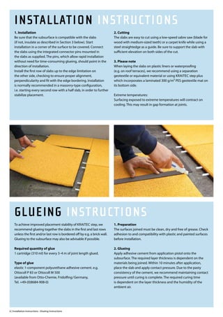 INSTALLATION INSTRUCTIONS
    1. Installation                                                          2. Cutting
    Be sure that the subsurface is compatible with the slabs                 The slabs are easy to cut using a low-speed sabre saw (blade for
    (if not, insulate as described in Section 3 below). Start                wood with medium-sized teeth) or a carpet knife while using a
    installation in a corner of the surface to be covered. Connect           steel straightedge as a guide. Be sure to support the slab with
    the slabs using the integrated connector pins mounted in                 sufficient elevation on both sides of the cut.
    the slabs as supplied. The pins, which allow rapid installation
    without need for time-consuming glueing, should point in the             3. Please note
    direction of installation.                                               When laying the slabs on plastic liners or waterproofing
    Install the first row of slabs up to the edge limitation on              (e.g. on roof terraces), we recommend using a separation
    the other side, checking to ensure proper alignment,                     geotextile or equivalent material or using KRAITEC step plus
    perpendicularity and fit with the edge bordering. Installation           which incorporates a laminated 300 g/m² PES geotextile mat on
    is normally recommended in a masonry-type configuration,                 its bottom side.
    i.e. starting every second row with a half slab, in order to further
    stabilize placement.                                                     Extreme temperatures:
                                                                             Surfacing exposed to extreme temperatures will contract on
                                                                             cooling. This may result in gap formation at joints.




    GLUEING INSTRUCTIONS
    To achieve improved placement stability of KRAITEC step, we              1. Preparation
    recommend glueing together the slabs in the first and last rows          The surfaces joined must be clean, dry and free of grease. Check
    unless the first and/or last row is bordered off by e.g. a brick wall.   adhesion to and compatibility with plastic and painted surfaces
    Glueing to the subsurface may also be advisable if possible.             before installation.

    Required quantity of glue                                                2. Glueing
    1 cartridge (310 ml) for every 3-4 m of joint length glued.              Apply adhesive cement from application pistol onto the
                                                                             subsurface. The required layer thickness is dependent on the
    Type of glue                                                             materials being joined. Within 10 minutes after application,
    elastic 1-component polyurethane adhesive cement. e.g.                   place the slab and apply contact pressure. Due to the pasty
    Ottocoll P 83 or Ottocoll M 500                                          consistency of the cement, we recommend maintaining contact
    (available from Otto-Chemie, Fridolfing/Germany,                         pressure until curing is complete. The required curing time
    Tel. +49-(0)8684-908-0)                                                  is dependent on the layer thickness and the humidity of the
                                                                             ambient air.




6 | Installation Instructions · Glueing Instructions
 