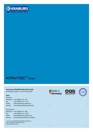 Gummiwerk KRAIBuRG RElAsTEC GmbH
Fuchsberger Straße 4 · D - 29 410 Salzwedel

sales
Germany:
Telephone   +49 -(0) 8683 -701-167
Fax         +49-(0) 8683 -701- 4167
E-Mail      kraitec@kraiburg-relastec.de
Internet    www.kraiburg-relastec.de/kraitec

International:
Telephone +49 -(0) 8683 -701-285
Fax         +49-(0) 8683 -701- 4 285
E-Mail      kraitec@kraiburg-relastec.com
Internet    www.kraiburg-relastec.com/kraitec

© Gummiwerk KRAIBURG RELASTEC GmbH 2010
Layout makrohaus, Bad Reichenhall
Druck Lippl, Tittmoning
 