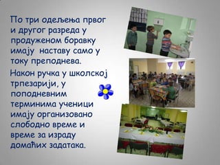 По три одељења првог
и другог разреда у
продуженом боравку
имају наставу само у
току преподнева.
Након ручка у школској
трпезарији, у
поподневним
терминима ученици
имају организовано
слободно време и
време за израду
домаћих задатака.

 