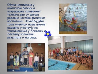Обука непливача у
школском базену и
усвршавање пливачких
техника део су фонда
редовне наставе физичког
васпитања. Захваљујући
томе ученици наше школе
редовно учествују на
такмичењима у пливању и
постижу запажене
резултате и награде.

 
