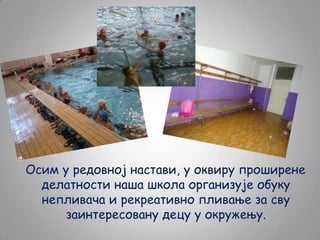 Осим у редовној настави, у оквиру проширене
делатности наша школа организује обуку
непливача и рекреативно пливање за сву
заинтересовану децу у окружењу.

 
