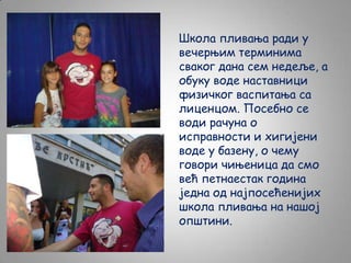 Школа пливања ради у
вечерњим терминима
сваког дана сем недеље, а
обуку воде наставници
физичког васпитања са
лиценцом. Посебно се
води рачуна о
исправности и хигијени
воде у базену, о чему
говори чињеница да смо
већ петнаестак година
једна од најпосећенијих
школа пливања на нашој
општини.

 
