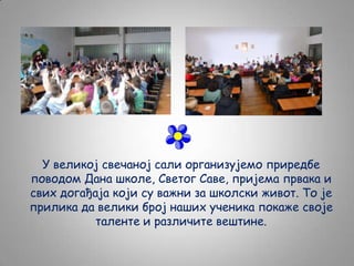 У великој свечаној сали организујемо приредбе
поводом Дана школе, Светог Саве, пријема првака и
свих догађаја који су важни за школски живот. То је
прилика да велики број наших ученика покаже своје
таленте и различите вештине.

 