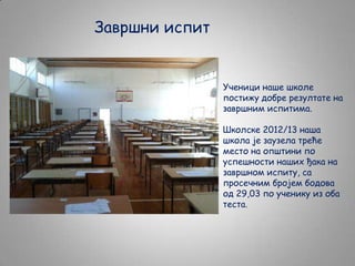 Завршни испит

Ученици наше школе
постижу добре резултате на
завршним испитима.

Школске 2012/13 наша
школа је заузела треће
место на општини по
успешности наших ђака на
завршном испиту, са
просечним бројем бодова
од 29,03 по ученику из оба
теста.

 