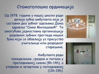Стоматолошка ординација
Од 1978. године у нашој школи ради
дечија зубна амбуланта која је
саставни део зубног одељења Дома
здравља "Симо Милошевић". То
омогућава једноставну организацију
редовних зубних прегледа наших
ђака који се обављају уз присуство
учитељице или разредног
старешине.
Амбуланта ради
понедељком, средом и петком у
преподневној смени (8h-14h), а
уторком и четвртком у поподневној
(13h-19h).

 