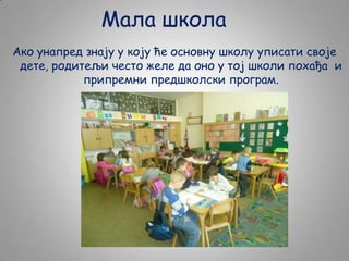 Мала школа
Ако унапред знају у коју ће основну школу уписати своје
дете, родитељи често желе да оно у тој школи похађа и
припремни предшколски програм.

 