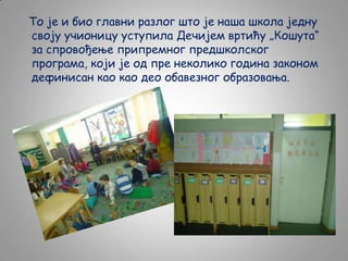 То је и био главни разлог што је наша школа једну
своју учионицу уступила Дечијем вртићу „Кошута“
за спровођење припремног предшколског
програма, који је од пре неколико година законом
дефинисан као као део обавезног образовања.

 