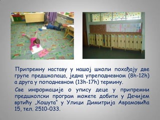 Припремну наставу у нашој школи похађају две
групе предшколаца, једна упреподневном (8h-12h)
а друга у поподневном (13h-17h) термину.
Све информације о упису деце у припремни
предшколски програм можете добити у Дечијем
вртићу „Кошута“ у Улици Димитрија Аврамовића
15, тел. 2510-033.

 