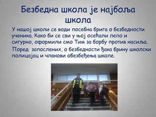 Безбедна школа је најбоља
школа
У нашој школи се води посебна брига о безбедности
ученика. Како би се сви у њој осећали лепо и
сигурно, оформили смо Тим за борбу против насиља.
Поред запослених, о безбедности ђака брину школски
полицајац и чланови обезбеђења школе.

 