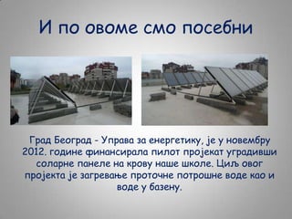 И по овоме смо посебни

Град Београд - Управа за енергетику, је у новембру
2012. године финансирала пилот пројекат уградивши
соларне панеле на крову наше школе. Циљ овог
пројекта је загревање проточне потрошне воде као и
воде у базену.

 