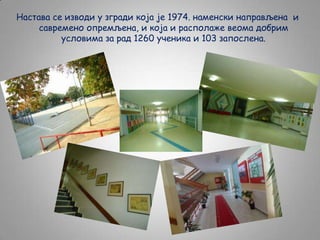 Настава се изводи у згради која је 1974. наменски направљена и
савремено опремљена, и која и располаже веома добрим
условима за рад 1260 ученика и 103 запослена.

 