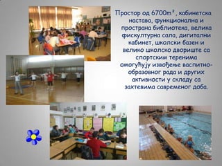 Простор од 6700m², кабинетска
настава, функционална и
пространа библиотека, велика
фискултурна сала, дигитални
кабинет, школски базен и
велико школско двориште са
спортским теренима
омогућују извођење васпитнообразовног рада и других
активности у складу са
захтевима савременог доба.

 