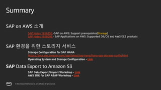 © 2022, Amazon Web Services, Inc. or its affiliates. All rights reserved.
SAP on AWS 소개
SAP 환경을 위한 스토리지 서비스
SAP Data Export to Amazon S3
Summary
SAP Notes 1656250 -SAP on AWS: Support prerequisites(Storage)
SAP Notes 1656099 - SAP Applications on AWS: Supported DB/OS and AWS EC2 products
Storage Configuration for SAP HANA
https://docs.aws.amazon.com/sap/latest/sap-hana/hana-ops-storage-config.html
Operating System and Storage Configuration - Link
SAP Data Export/Import Workshop - Link
AWS SDK for SAP ABAP Workshop - Link
 