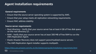 © 2023, Amazon Web Services, Inc. or its affiliates.
Agent Installation requirements
105
https://docs.aws.amazon.com/ko_kr/drs/latest/userguide/installation-requiremets.html
General requirements
• Ensure that the source server operating system is supported by AWS.
• Ensure that your setup meets all replication networking requirements.
• Ensure MAC address stability
Source server requirements
• Root directory - Verify that your source server has at least 4 GB of free disk space
on the root directory (/) .
• RAM - Verify that your source server has at least 300 MB of free RAM to run the
AWS Replication Agent.
• Elastic Disaster Recovery does not support paravirtualized source servers.
• The AWS Replication Agent installer supports multipath.
 