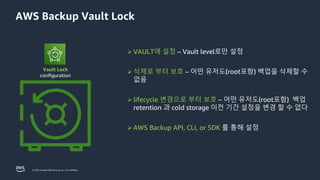 © 2023, Amazon Web Services, Inc. or its affiliates.
AWS Backup Vault Lock
Vault Lock
configuration
➢ VAULT에 설정 – Vault level로만 설정
➢ 삭제로 부터 보호 – 어떤 유저도(root포함) 백업을 삭제할 수
없음
➢ lifecycle 변경으로 부터 보호 – 어떤 유저도(root포함) 백업
retention 과 cold storage 이전 기간 설정을 변경 할 수 없다
➢ AWS Backup API, CLI, or SDK 를 통해 설정
 