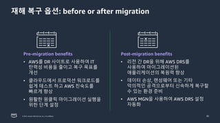 © 2023, Amazon Web Services, Inc. or its affiliates. 85
재해 복구 옵션: before or after migration
Pre-migration benefits
• AWS를 DR 사이트로 사용하여 IT
탄력성 비용을 줄이고 복구 목표를
개선
• 클라우드에서 프로덕션 워크로드를
쉽게 테스트 하고 AWS 친숙도를
빠르게 향상
• 원활한 원클릭 마이그레이션 실행을
위한 단계 설정
Post-migration benefits
• 리전 간 DR을 위해 AWS DRS를
사용하여 마이그레이션된
애플리케이션의 복원력 향상
• 데이터 손상, 랜섬웨어 또는 기타
악의적인 공격으로부터 신속하게 복구할
수 있는 환경 준비
• AWS MGN을 사용하여 AWS DRS 설정
자동화
 