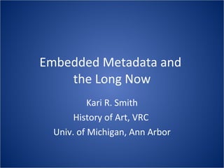 Embedded Metadata and  the Long Now Kari R. Smith History of Art, VRC  Univ. of Michigan, Ann Arbor 