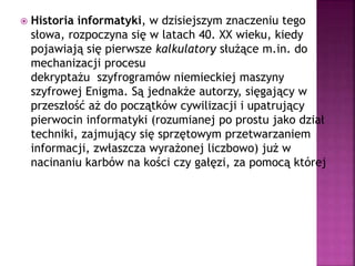  Historia informatyki, w dzisiejszym znaczeniu tego
słowa, rozpoczyna się w latach 40. XX wieku, kiedy
pojawiają się pierwsze kalkulatory służące m.in. do
mechanizacji procesu
dekryptażu szyfrogramów niemieckiej maszyny
szyfrowej Enigma. Są jednakże autorzy, sięgający w
przeszłość aż do początków cywilizacji i upatrujący
pierwocin informatyki (rozumianej po prostu jako dział
techniki, zajmujący się sprzętowym przetwarzaniem
informacji, zwłaszcza wyrażonej liczbowo) już w
nacinaniu karbów na kości czy gałęzi, za pomocą której
to czynności pierwotny człowiek odwzorowywał
liczebność stada czy oddziałów wroga.
 