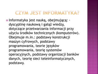  Informatyka jest nauką, obejmującą: ·
dyscyplinę naukową i gałąź wiedzy,
dotyczące przetwarzania informacji przy
użyciu środków technicznych (komputerów).
Obejmuje m.in.: podstawy konstrukcji
maszyn cyfrowych, podstawy
programowania, teorie języków
programowania, teorię systemów
operacyjnych, podstawy organizacji banków
danych, teorię sieci teleinformatycznych,
podstawy.
 
