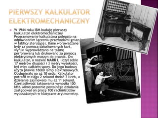  W 1944 roku IBM buduję pierwszy
kalkulator elektromechaniczny.
Programowanie kalkulatora polegało na
odpowiednim łączeniu przewodami gniazd
w tablicy sterującej. Dane wprowadzane
były za pomocą dziurkowanych kart,
wyniki wyprowadzano na taśmę
perforowaną lub drukowano za pomocą
elektrycznych maszyn do pisania. Ów
kalkulator, o nazwie MARK I, liczył sobie
17 metrów długości i 3 metry wysokości,
był więc całkiem spory. Do jego budowy
użyto prawie 18000 lamp elektronowych.
Obsługiwało go aż 10 osób. Kalkulator
potrafił w ciągu 2 sekund dodać 7 liczb, a
dzielenie zajmowało mu aż 11 sekund.
Częstotliwość taktowania wynosiła 100
kHz. Mimo pozornie powolnego działania
zastępował on pracę 100 rachmistrzów
wyposażonych w klasyczne arytmometry.
 