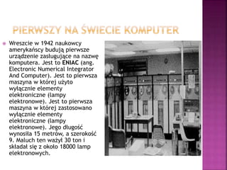  Wreszcie w 1942 naukowcy
amerykańscy budują pierwsze
urządzenie zasługujące na nazwę
komputera. Jest to ENIAC (ang.
Electronic Numerical Integrator
And Computer). Jest to pierwsza
maszyna w której użyto
wyłącznie elementy
elektroniczne (lampy
elektronowe). Jest to pierwsza
maszyna w której zastosowano
wyłącznie elementy
elektroniczne (lampy
elektronowe). Jego długość
wynosiła 15 metrów, a szerokość
9. Maluch ten ważył 30 ton i
składał się z około 18000 lamp
elektronowych.
 