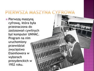  Pierwszą maszyną
cyfrową, która była
przeznaczona do
zastosowań cywilnych
był komputer UNIVAC.
Program na nim
uruchomiony
przewidział
zwycięstwo
Eisenhowera w
wyborach
prezydenckich w
1952 roku.
 