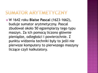  W 1642 roku Blaise Pascal (1623-1662),
buduje sumator arytmetyczny. Pascal
zbudował około 50 egzemplarzy tego typu
maszyn. Za ich pomocą liczono głównie
pieniądze, odległości i powierzchnie. Z
punktu widzenia techniki były to jeśli nie
pierwsze komputery to pierwszego maszyny
liczące czyli kalkulatory.
 